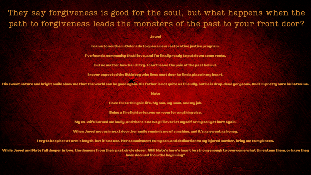 They say forgiveness is good for the soul, but what happens when the path to forgiveness leads the monsters of the past to your front door?

Jewel

I came to southern Colorado to open a new restorative justice program.

I’ve found a community that I love, and I’m finally ready to put down some roots.

but no matter how hard I try, I can’t leave the pain of the past behind.

I never expected the little boy who lives next door to find a place in my heart.

His sweet nature and bright smile show me that the world can be good again. His father is not quite as friendly, but he is drop-dead gorgeous, And I’m pretty sure he hates me.

Nate

I love three things in life. My son, my mom, and my job.

Being a firefighter leaves no room for anything else.

My ex-wife burned me badly, and there’s no way I’ll ever let myself or my son get hurt again.

When Jewel moves in next door, her smile reminds me of sunshine, and it’s as sweet as honey.

I try to keep her at arm’s length, but it’s no use. Her commitment to my son, and dedication to my injured mother, bring me to my knees.

While Jewel and Nate fall deeper in love, the demons from their past circle closer. Will Nate’s hero’s heart be strong enough to overcome what threatens them, or have they been doomed from the beginning?